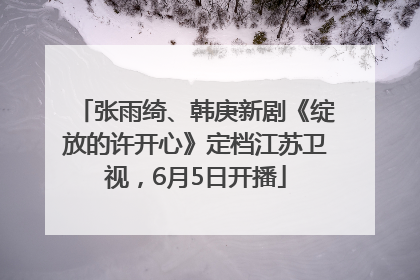 张雨绮、韩庚新剧《绽放的许开心》定档江苏卫视，6月5日开播