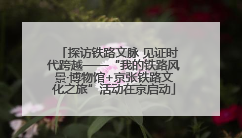 探访铁路文脉 见证时代跨越——“我的铁路风景·博物馆+京张铁路文化之旅”活动在京启动