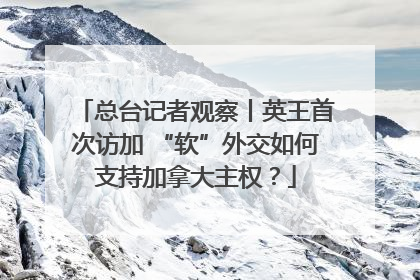 总台记者观察丨英王首次访加 “软”外交如何支持加拿大主权？