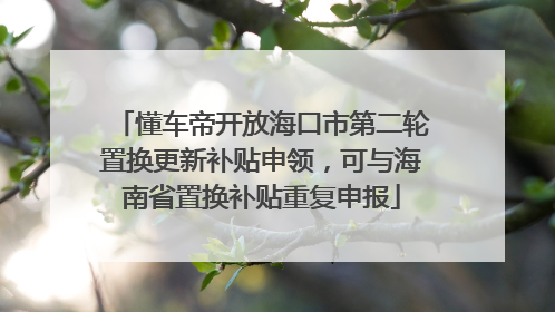 懂车帝开放海口市第二轮置换更新补贴申领，可与海南省置换补贴重复申报