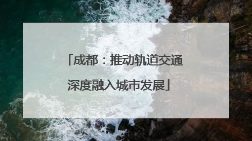 成都：推动轨道交通深度融入城市发展