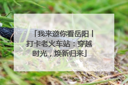 我来邀你看岳阳丨打卡老火车站：穿越时光，焕新归来