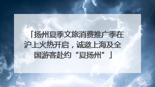 扬州夏季文旅消费推广季在沪上火热开启，诚邀上海及全国游客赴约“夏扬州”