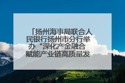 扬州海事局联合人民银行扬州市分行举办“深化产金融合 赋能产业链高质量发展”共建联学活动