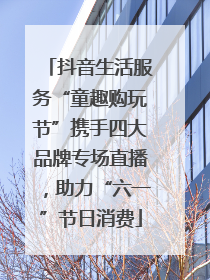 抖音生活服务“童趣购玩节”携手四大品牌专场直播，助力“六一”节日消费