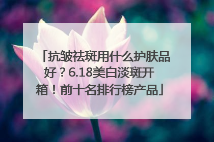 抗皱祛斑用什么护肤品好？6.18美白淡斑开箱！前十名排行榜产品