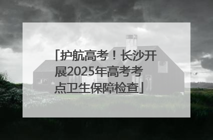 护航高考！长沙开展2025年高考考点卫生保障检查