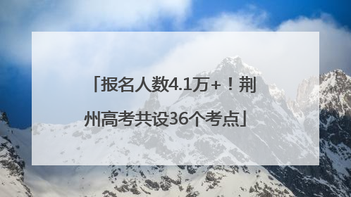 报名人数4.1万+！荆州高考共设36个考点