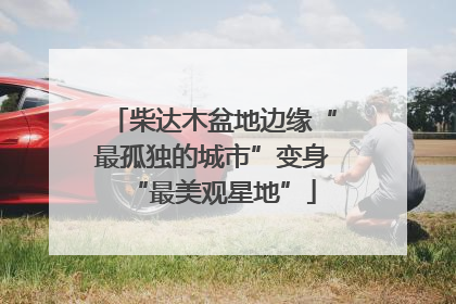 柴达木盆地边缘“最孤独的城市”变身“最美观星地”