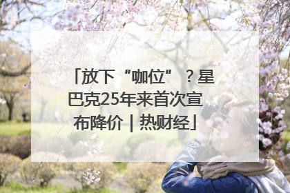 放下“咖位”？星巴克25年来首次宣布降价｜热财经