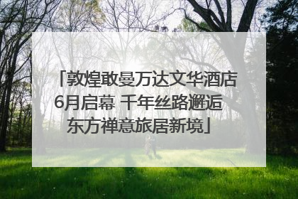 敦煌敢曼万达文华酒店6月启幕 千年丝路邂逅东方禅意旅居新境