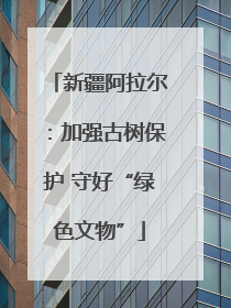 新疆阿拉尔：加强古树保护 守好“绿色文物”