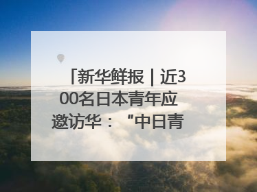 新华鲜报｜近300名日本青年应邀访华：“中日青年可以创造更好的未来”