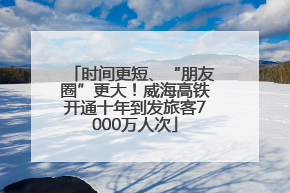 时间更短、“朋友圈”更大！威海高铁开通十年到发旅客7000万人次