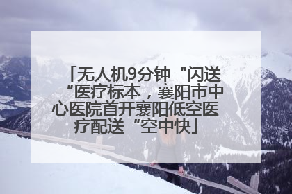 无人机9分钟“闪送“医疗标本，襄阳市中心医院首开襄阳低空医疗配送“空中快