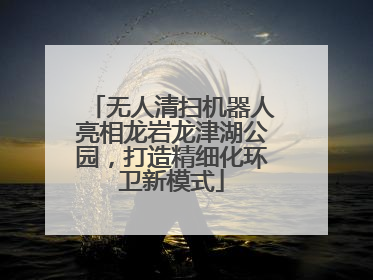 无人清扫机器人亮相龙岩龙津湖公园，打造精细化环卫新模式