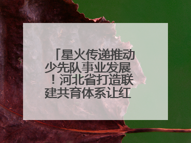 星火传递推动少先队事业发展！河北省打造联建共育体系让红领巾更鲜艳