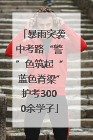 暴雨突袭中考路“警”色筑起“蓝色脊梁”护考3000余学子