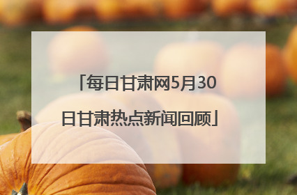 每日甘肃网5月30日甘肃热点新闻回顾