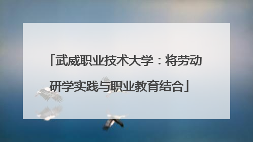 武威职业技术大学：将劳动研学实践与职业教育结合