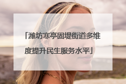 潍坊寒亭固堤街道多维度提升民生服务水平