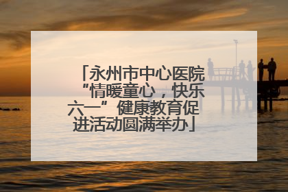 永州市中心医院“情暖童心，快乐六一”健康教育促进活动圆满举办