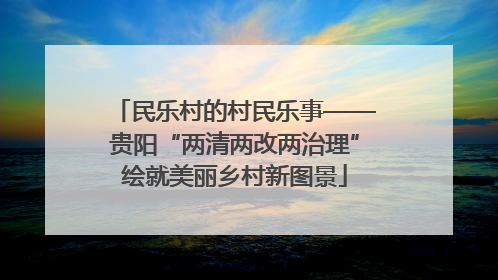 民乐村的村民乐事——贵阳“两清两改两治理”绘就美丽乡村新图景