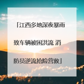 江西多地深夜暴雨致车辆被困洪流 消防员逆流抢险营救