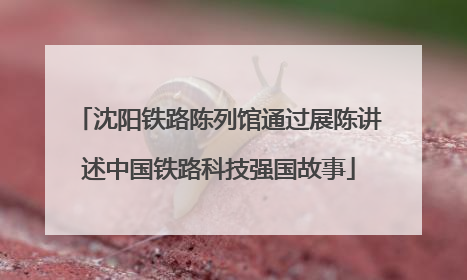 沈阳铁路陈列馆通过展陈讲述中国铁路科技强国故事