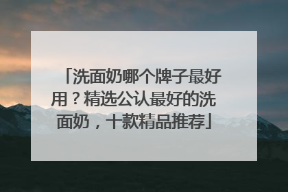 洗面奶哪个牌子最好用？精选公认最好的洗面奶，十款精品推荐