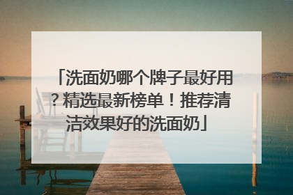 洗面奶哪个牌子最好用？精选最新榜单！推荐清洁效果好的洗面奶