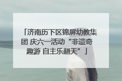 济南历下区锦屏幼教集团 庆六一活动“非遗奇趣游 自主乐翻天”