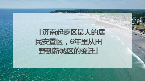济南起步区最大的居民安置区，6年里从田野到新城区的变迁