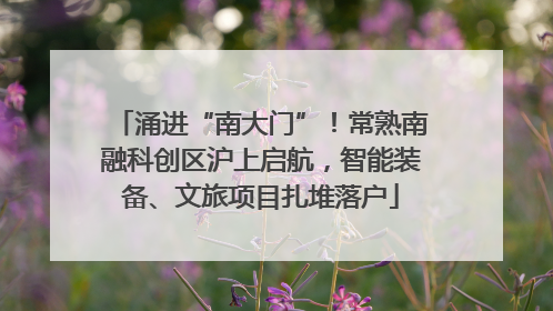 涌进“南大门”！常熟南融科创区沪上启航，智能装备、文旅项目扎堆落户