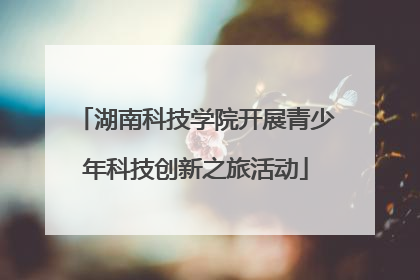 湖南科技学院开展青少年科技创新之旅活动