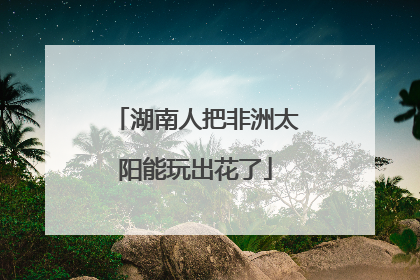 湖南人把非洲太阳能玩出花了