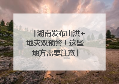 湖南发布山洪+地灾双预警！这些地方需要注意