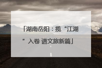 湖南岳阳：揽“江湖”入卷 谱文旅新篇