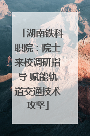 湖南铁科职院：院士来校调研指导 赋能轨道交通技术攻坚