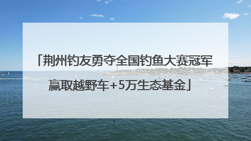 荆州钓友勇夺全国钓鱼大赛冠军 赢取越野车+5万生态基金