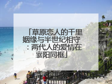 草原恋人的千里姻缘与半世纪相守：两代人的爱情在襄阳同框
