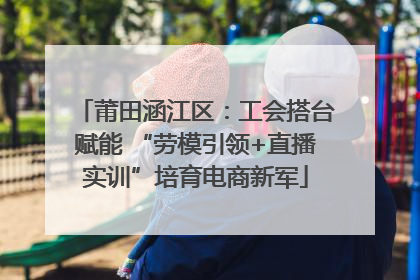 莆田涵江区：工会搭台赋能 “劳模引领+直播实训”培育电商新军