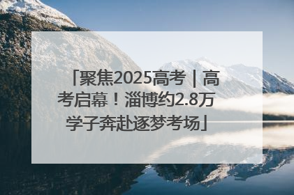 聚焦2025高考｜高考启幕！淄博约2.8万学子奔赴逐梦考场