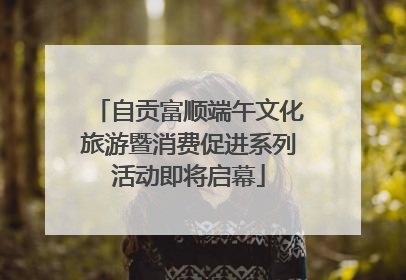 自贡富顺端午文化旅游暨消费促进系列活动即将启幕