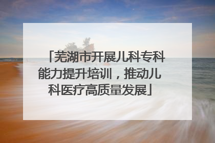 芜湖市开展儿科专科能力提升培训，推动儿科医疗高质量发展