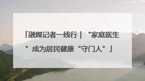 融媒记者一线行｜“家庭医生”成为居民健康“守门人”