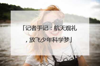 记者手记：航天观礼，放飞少年科学梦