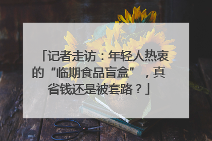 记者走访：年轻人热衷的“临期食品盲盒”，真省钱还是被套路？