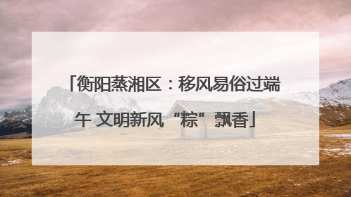 衡阳蒸湘区：移风易俗过端午 文明新风“粽”飘香