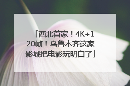 西北首家！4K+120帧！乌鲁木齐这家影城把电影玩明白了